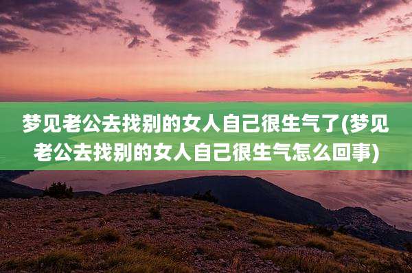 梦见老公去找别的女人自己很生气了(梦见老公去找别的女人自己很生气怎么回事)