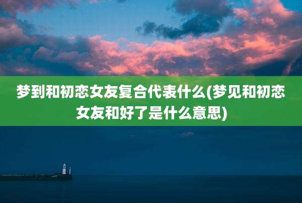 梦到和初恋女友复合代表什么(梦见和初恋女友和好了是什么意思)