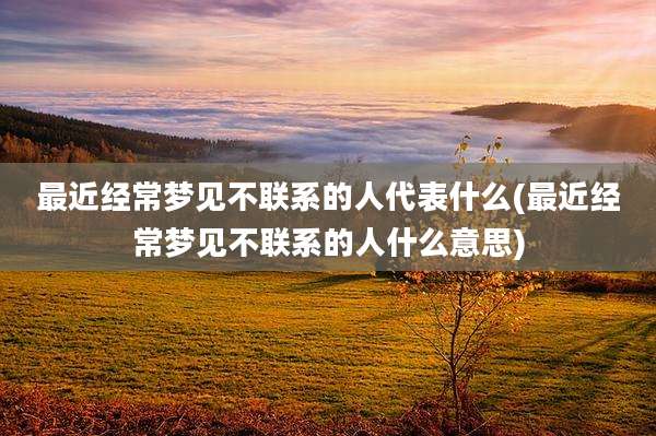最近经常梦见不联系的人代表什么(最近经常梦见不联系的人什么意思)