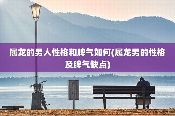 属龙的男人性格和脾气如何(属龙男的性格及脾气缺点)