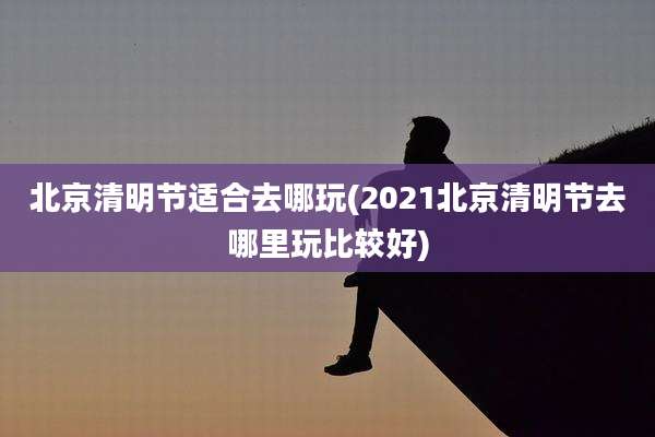 北京清明节适合去哪玩(2021北京清明节去哪里玩比较好)