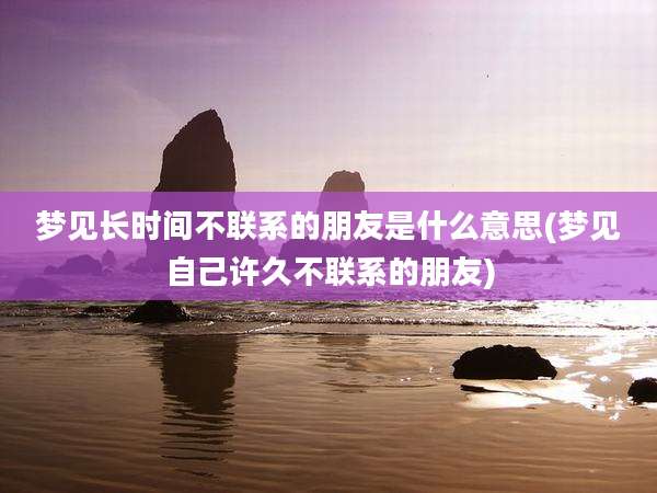 梦见长时间不联系的朋友是什么意思(梦见自己许久不联系的朋友)