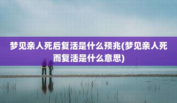 梦见亲人死后复活是什么预兆(梦见亲人死而复活是什么意思)