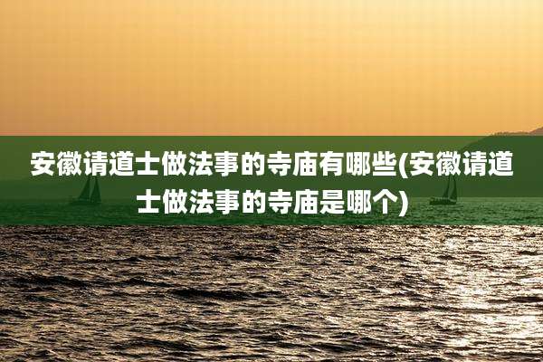 安徽请道士做法事的寺庙有哪些(安徽请道士做法事的寺庙是哪个)