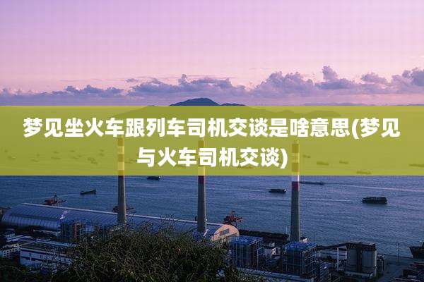 梦见坐火车跟列车司机交谈是啥意思(梦见与火车司机交谈)