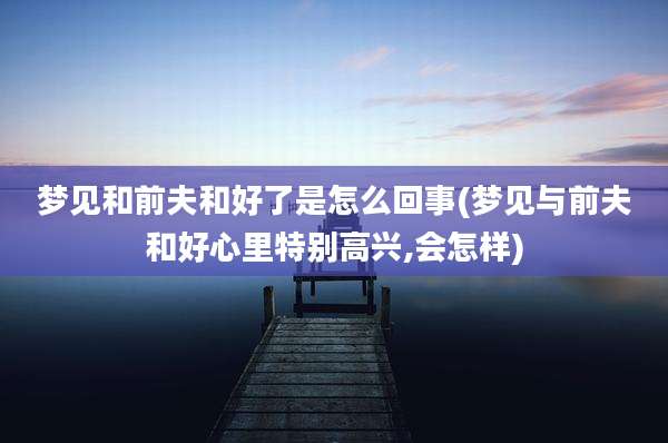 梦见和前夫和好了是怎么回事(梦见与前夫和好心里特别高兴,会怎样)