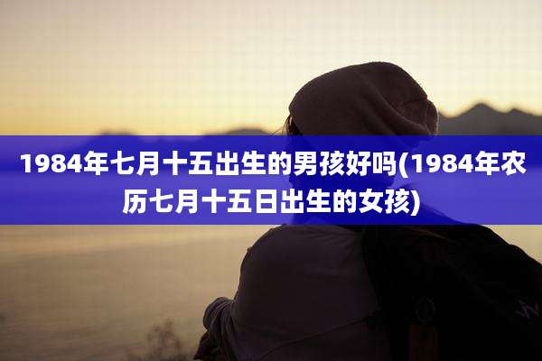 1984年七月十五出生的男孩好吗(1984年农历七月十五日出生的女孩)