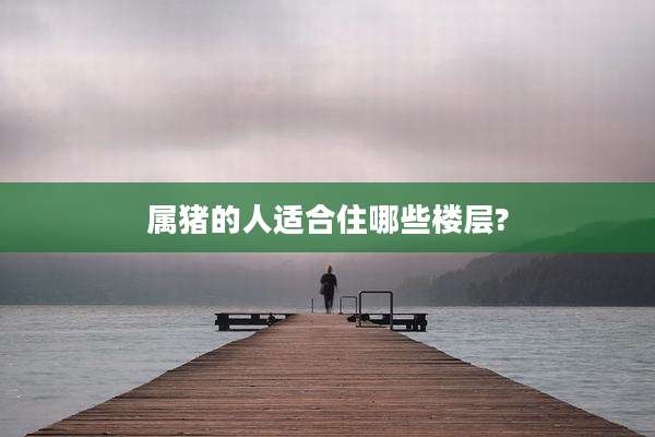 属猪的人适合住哪些楼层?