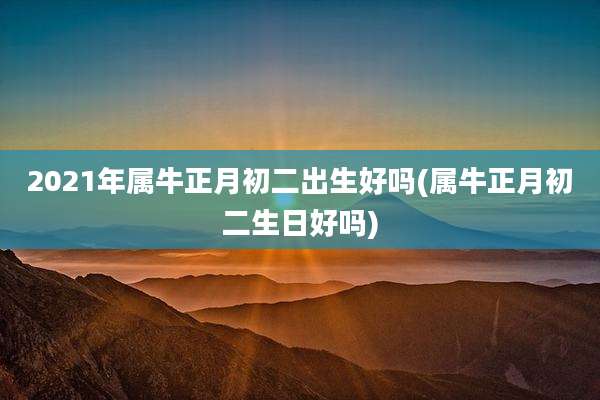 2021年属牛正月初二出生好吗(属牛正月初二生日好吗)