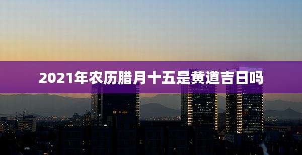 2021年农历腊月十五是黄道吉日吗