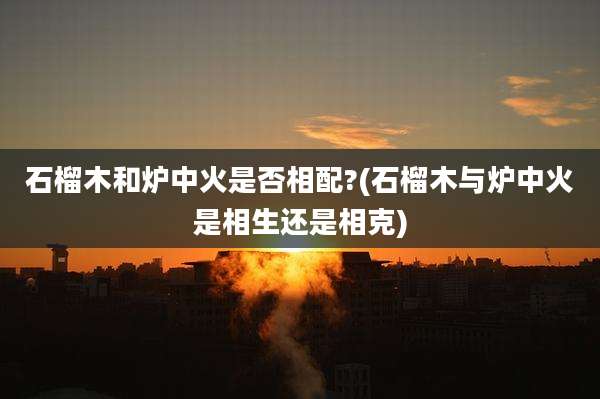 石榴木和炉中火是否相配?(石榴木与炉中火是相生还是相克)