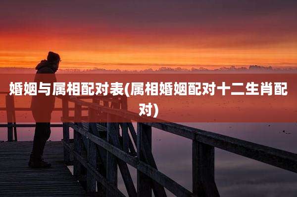 婚姻与属相配对表(属相婚姻配对十二生肖配对)