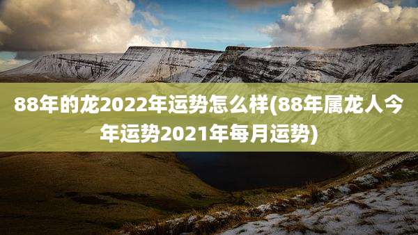 88年的龙2022年运势怎么样(88年属龙人今年运势2021年每月运势)