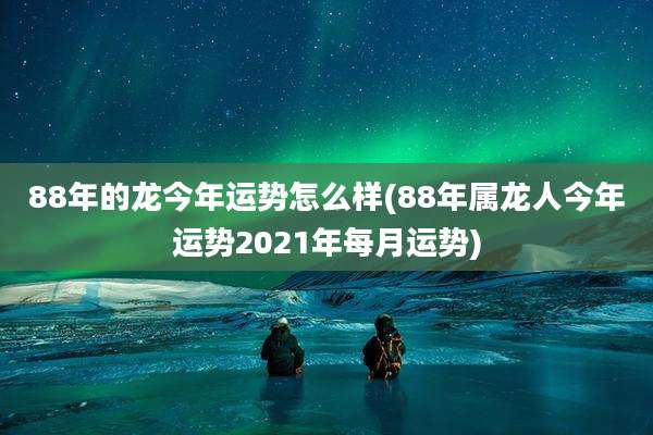 88年的龙今年运势怎么样(88年属龙人今年运势2021年每月运势)