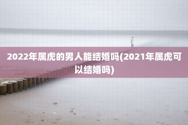 2022年属虎的男人能结婚吗(2021年属虎可以结婚吗)