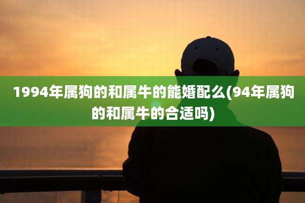 1994年属狗的和属牛的能婚配么(94年属狗的和属牛的合适吗)