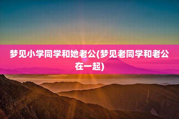 梦见小学同学和她老公(梦见老同学和老公在一起)