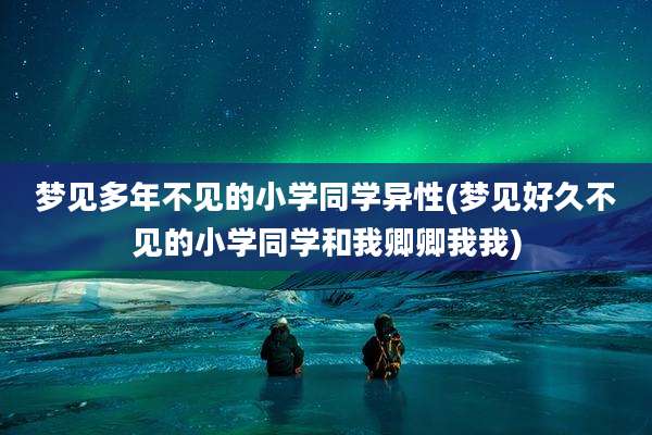 梦见多年不见的小学同学异性(梦见好久不见的小学同学和我卿卿我我)