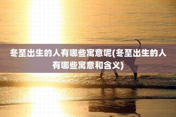 冬至出生的人有哪些寓意呢(冬至出生的人有哪些寓意和含义)