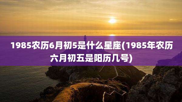 1985农历6月初5是什么星座(1985年农历六月初五是阳历几号)