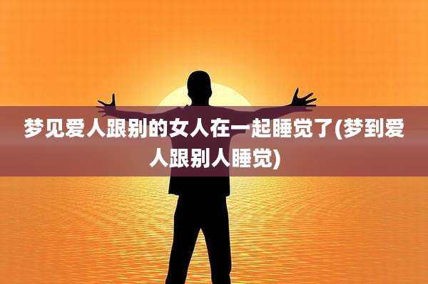 梦见爱人跟别的女人在一起睡觉了(梦到爱人跟别人睡觉)