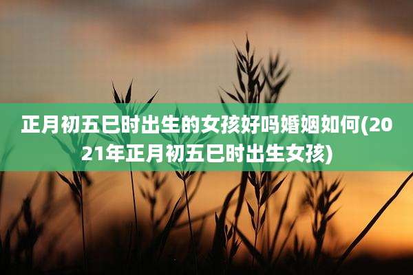 正月初五巳时出生的女孩好吗婚姻如何(2021年正月初五巳时出生女孩)