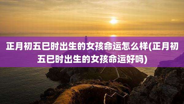 正月初五巳时出生的女孩命运怎么样(正月初五巳时出生的女孩命运好吗)