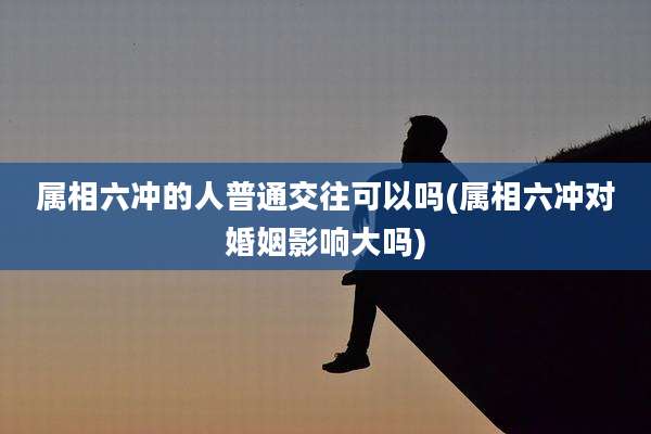 属相六冲的人普通交往可以吗(属相六冲对婚姻影响大吗)