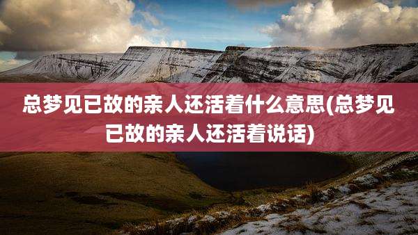 总梦见已故的亲人还活着什么意思(总梦见已故的亲人还活着说话)