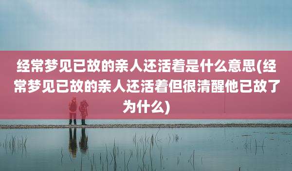 经常梦见已故的亲人还活着是什么意思(经常梦见已故的亲人还活着但很清醒他已故了为什么)