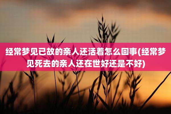 经常梦见已故的亲人还活着怎么回事(经常梦见死去的亲人还在世好还是不好)