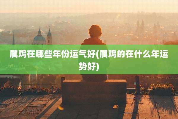 属鸡在哪些年份运气好(属鸡的在什么年运势好)