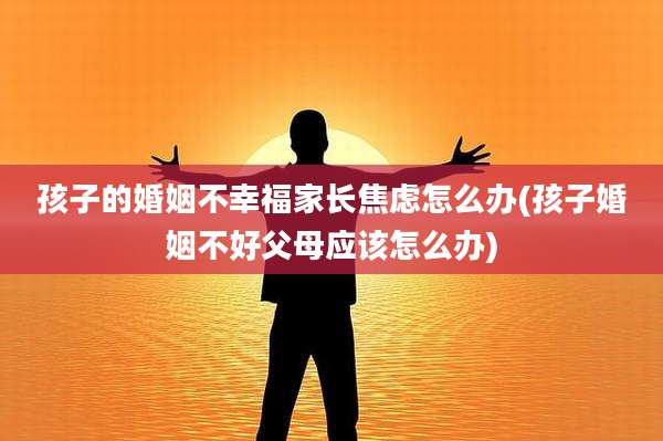 孩子的婚姻不幸福家长焦虑怎么办(孩子婚姻不好父母应该怎么办)