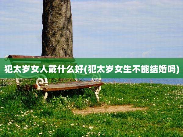 犯太岁女人戴什么好(犯太岁女生不能结婚吗)