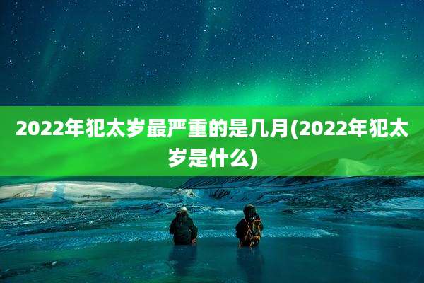 2022年犯太岁最严重的是几月(2022年犯太岁是什么)