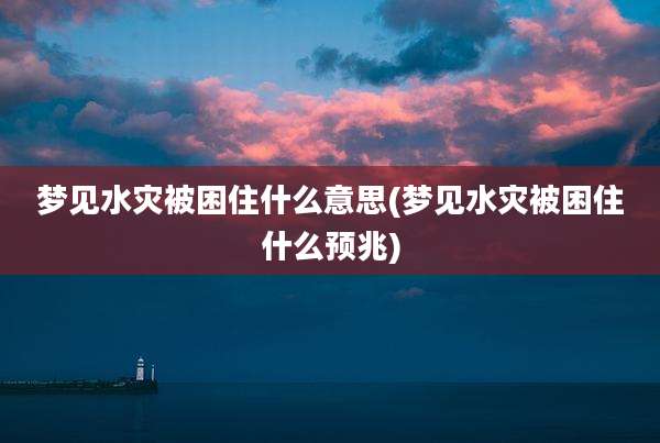 梦见水灾被困住什么意思(梦见水灾被困住什么预兆)
