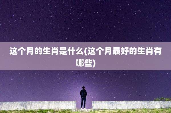 这个月的生肖是什么(这个月最好的生肖有哪些)