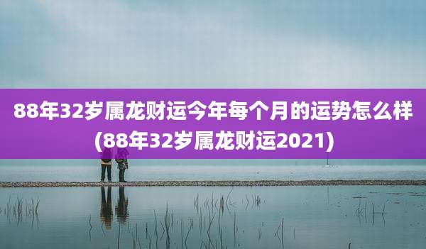 88年32岁属龙财运今年每个月的运势怎么样(88年32岁属龙财运2021)