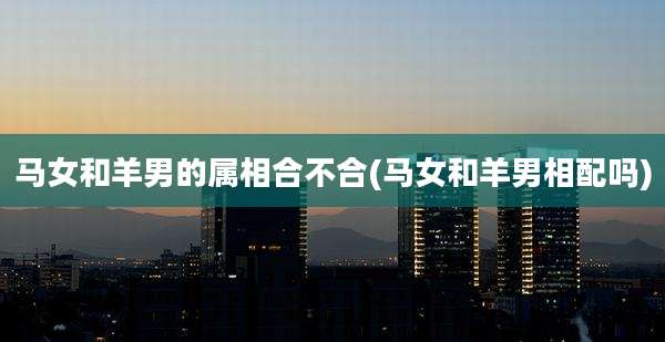 马女和羊男的属相合不合(马女和羊男相配吗)