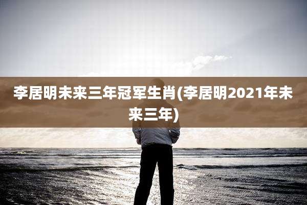 李居明未来三年冠军生肖(李居明2021年未来三年)