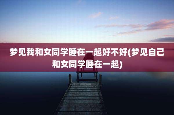 梦见我和女同学睡在一起好不好(梦见自己和女同学睡在一起)