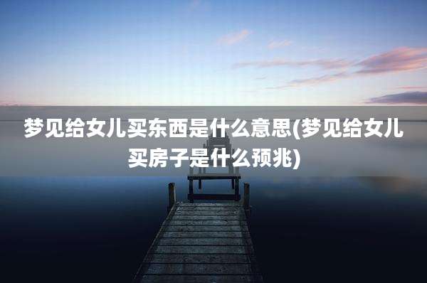 梦见给女儿买东西是什么意思(梦见给女儿买房子是什么预兆)