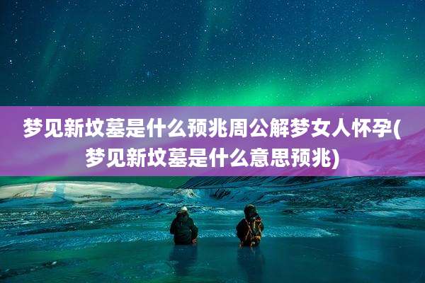 梦见新坟墓是什么预兆周公解梦女人怀孕(梦见新坟墓是什么意思预兆)