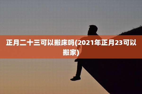 正月二十三可以搬床吗(2021年正月23可以搬家)
