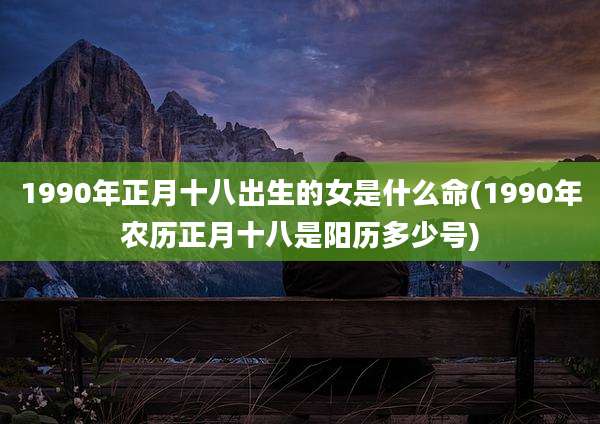 1990年正月十八出生的女是什么命(1990年农历正月十八是阳历多少号)