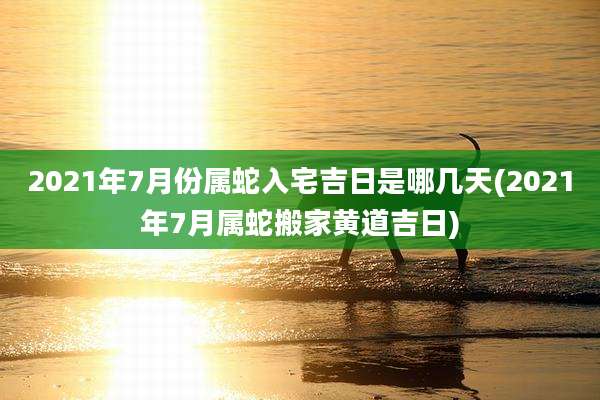2021年7月份属蛇入宅吉日是哪几天(2021年7月属蛇搬家黄道吉日)