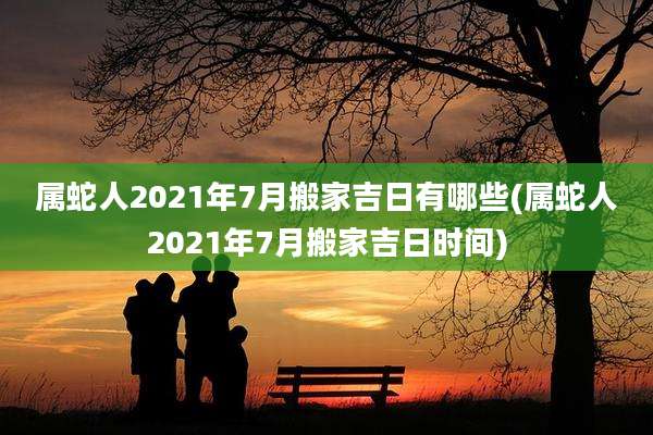 属蛇人2021年7月搬家吉日有哪些(属蛇人2021年7月搬家吉日时间)