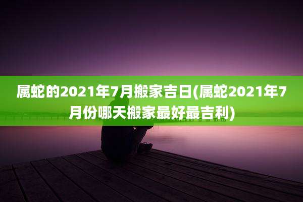 属蛇的2021年7月搬家吉日(属蛇2021年7月份哪天搬家最好最吉利)