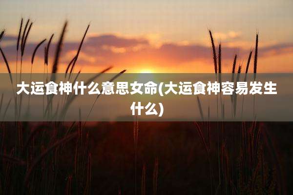 大运食神什么意思女命(大运食神容易发生什么)