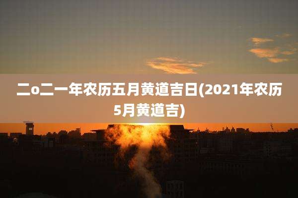 二o二一年农历五月黄道吉日(2021年农历5月黄道吉)